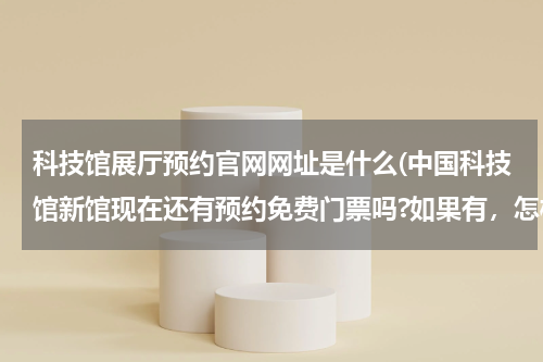 科技馆展厅预约官网网址是什么(中国科技馆新馆现在还有预约免费门票吗?如果有，怎样才能约上)