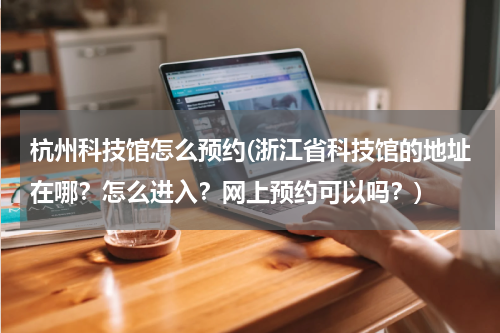 杭州科技馆怎么预约(浙江省科技馆的地址在哪?怎么进入?网上预约可以吗?)