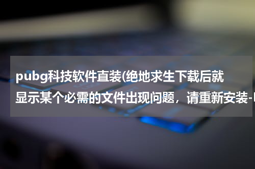 pubg科技软件直装(绝地求生下载后就显示某个必需的文件出现问题,请重新安装-MSVCP140.dll,这个怎么解决啊?)