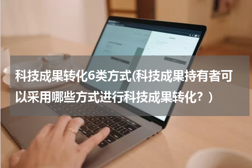 科技成果转化6类方式(科技成果持有者可以采用哪些方式进行科技成果转化？)
