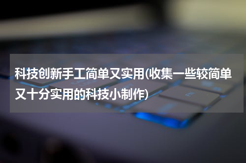 科技创新手工简单又实用(收集一些较简单又十分实用的科技小制作)