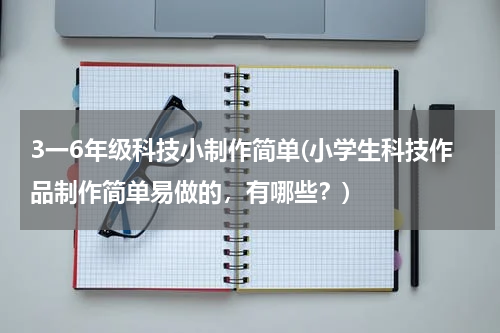 3一6年级科技小制作简单(小学生科技作品制作简单易做的,有哪些?)