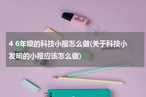 4 6年级的科技小报怎么做(关于科技小发明的小报应该怎么做)