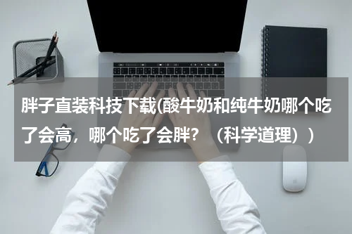 胖子直装科技下载(酸牛奶和纯牛奶哪个吃了会高,哪个吃了会胖?(科学道理))