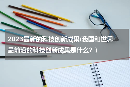2023最新的科技创新成果(我国和世界最前沿的科技创新成果是什么？)