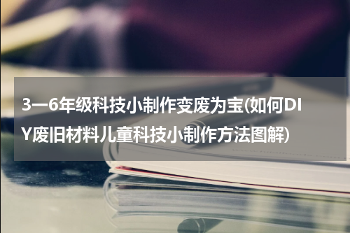 3一6年级科技小制作变废为宝(如何DIY废旧材料儿童科技小制作方法图解)