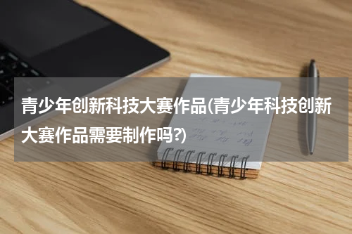 青少年创新科技大赛作品(青少年科技创新大赛作品需要制作吗?)