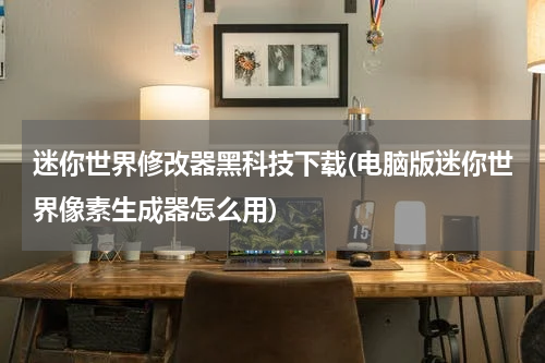 迷你世界修改器黑科技下载(电脑版迷你世界像素生成器怎么用)