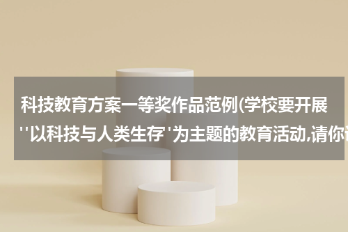 科技教育方案一等奖作品范例(学校要开展"以科技与人类生存"为主题的教育活动,请你设计一个活动方案。)