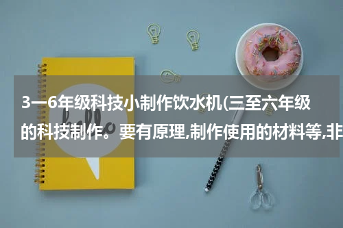 3一6年级科技小制作饮水机(三至六年级的科技制作。要有原理,制作使用的材料等,非常急!!!!!!!!!!!!)