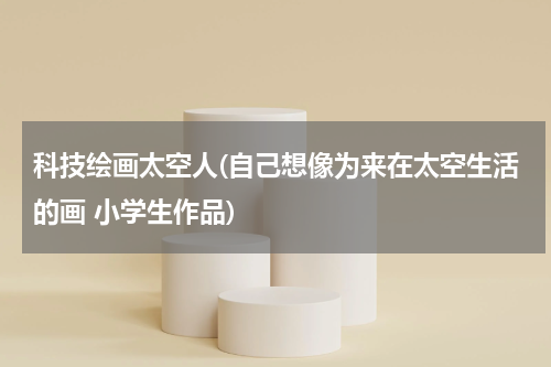 科技绘画太空人(自己想像为来在太空生活的画 小学生作品)