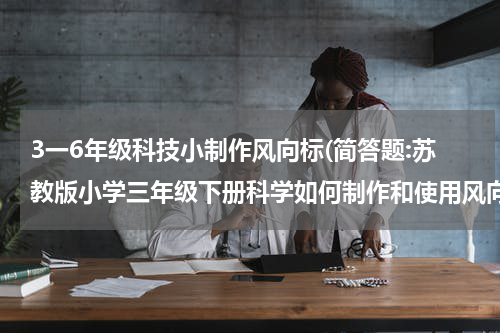 3一6年级科技小制作风向标(简答题:苏教版小学三年级下册科学如何制作和使用风向标和风力计)
