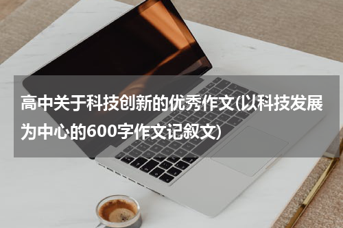 高中关于科技创新的优秀作文(以科技发展为中心的600字作文记叙文)