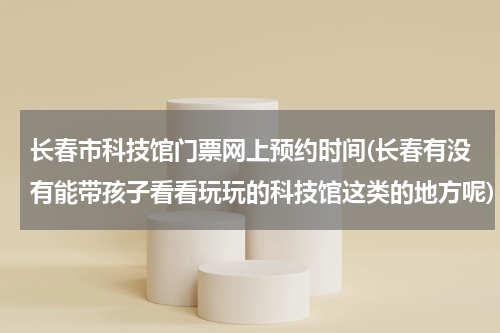 长春市科技馆门票网上预约时间(长春有没有能带孩子看看玩玩的科技馆这类的地方呢)