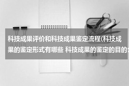 科技成果评价和科技成果鉴定流程(科技成果的鉴定形式有哪些 科技成果的鉴定的目的介绍)