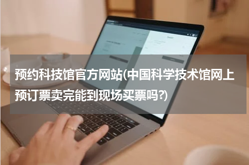 预约科技馆官方网站(中国科学技术馆网上预订票卖完能到现场买票吗?)