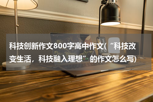 科技创新作文800字高中作文(“科技改变生活,科技融入理想”的作文怎么写)