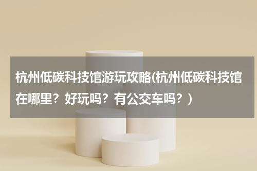 杭州低碳科技馆游玩攻略(杭州低碳科技馆在哪里?好玩吗?有公交车吗?)