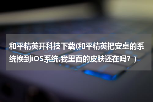 和平精英开科技下载(和平精英把安卓的系统换到iOS系统,我里面的皮肤还在吗?)