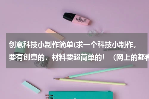 创意科技小制作简单(求一个科技小制作。要有创意的,材料要超简单的!(网上的都看过了,不是不好用就是没材料,太复杂)赶快)