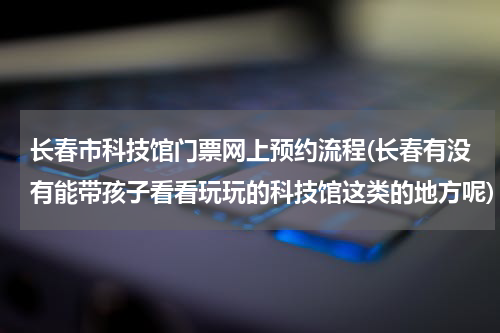 长春市科技馆门票网上预约流程(长春有没有能带孩子看看玩玩的科技馆这类的地方呢)