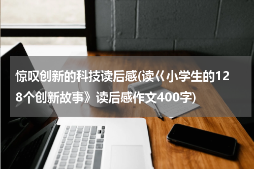 惊叹创新的科技读后感(读巜小学生的128个创新故事》读后感作文400字)
