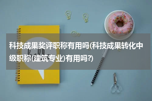 科技成果奖评职称有用吗(科技成果转化中级职称(建筑专业)有用吗?)