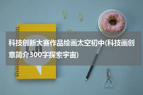 科技创新大赛作品绘画太空初中(科技画创意简介300字探索宇宙)