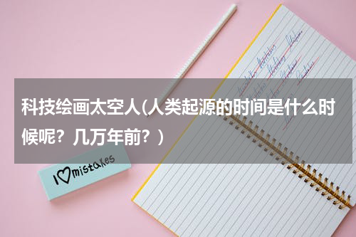 科技绘画太空人(人类起源的时间是什么时候呢？几万年前？)