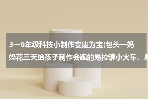 3一6年级科技小制作变废为宝(包头一妈妈花三天给孩子制作会跑的易拉罐小火车,易拉罐还有哪些用处?)