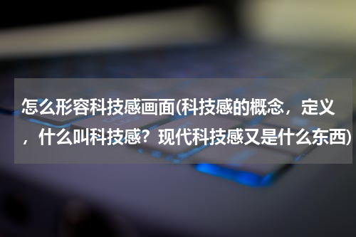 怎么形容科技感画面(科技感的概念,定义,什么叫科技感?现代科技感又是什么东西)
