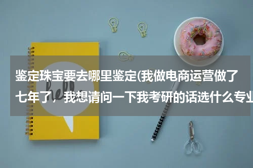 鉴定珠宝要去哪里鉴定(我做电商运营做了七年了，我想请问一下我考研的话选什么专业会比较合适呢？跪求有经验的高人指点)