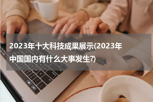 2023年十大科技成果展示(2023年中国国内有什么大事发生?)