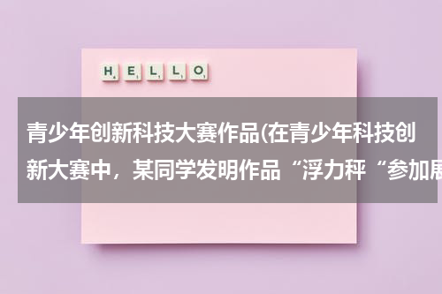 青少年创新科技大赛作品(在青少年科技创新大赛中,某同学发明作品“浮力秤“参加展评,该作品可方便称量物体的质量,其构造如图所)