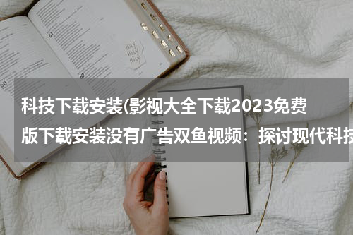 科技下载安装(影视大全下载2023免费版下载安装没有广告双鱼视频：探讨现代科技与影视行业的结合)