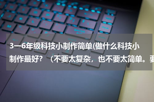3一6年级科技小制作简单(做什么科技小制作最好?(不要太复杂,也不要太简单。要符合六年级的水平))