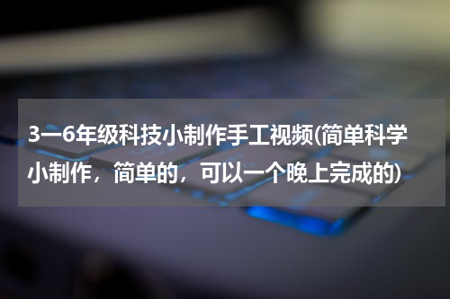 3一6年级科技小制作手工视频(简单科学小制作,简单的,可以一个晚上完成的)
