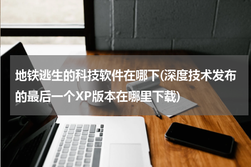 地铁逃生的科技软件在哪下(深度技术发布的最后一个XP版本在哪里下载)