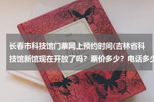 长春市科技馆门票网上预约时间(吉林省科技馆新馆现在开放了吗?票价多少?电话多少?)