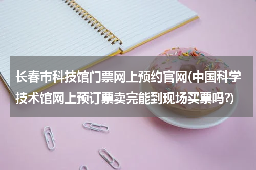 长春市科技馆门票网上预约官网(中国科学技术馆网上预订票卖完能到现场买票吗?)