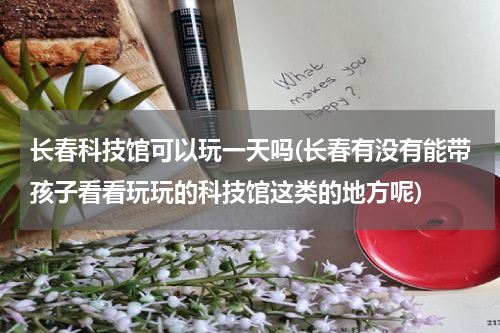 长春科技馆可以玩一天吗(长春有没有能带孩子看看玩玩的科技馆这类的地方呢)