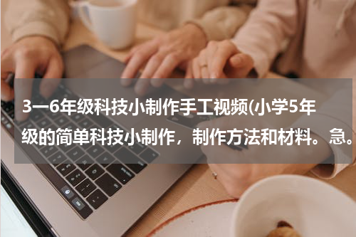 3一6年级科技小制作手工视频(小学5年级的简单科技小制作,制作方法和材料。急。。。。。。。。。。。)