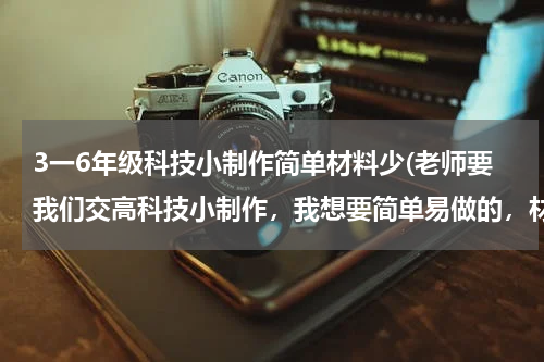 3一6年级科技小制作简单材料少(老师要我们交高科技小制作,我想要简单易做的,材料要常见的最好在家里就有,制作过程要简单,谢谢,拜托了!急用啊!!!)