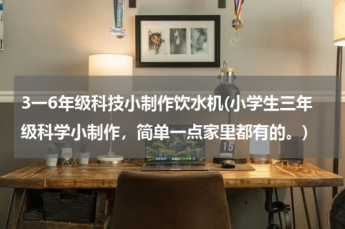 3一6年级科技小制作饮水机(小学生三年级科学小制作,简单一点家里都有的。)