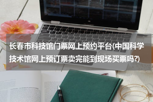 长春市科技馆门票网上预约平台(中国科学技术馆网上预订票卖完能到现场买票吗?)