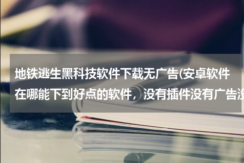地铁逃生黑科技软件下载无广告(安卓软件在哪能下到好点的软件,没有插件没有广告没有病毒)