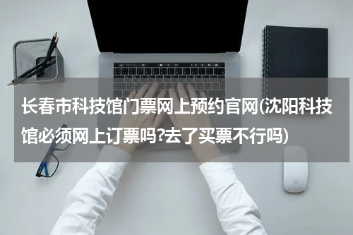 长春市科技馆门票网上预约官网(沈阳科技馆必须网上订票吗?去了买票不行吗)