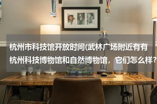 杭州市科技馆开放时间(武林广场附近有有杭州科技博物馆和自然博物馆，它们怎么样？具体地址在哪？)