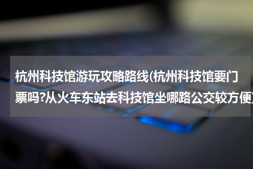 杭州科技馆游玩攻略路线(杭州科技馆要门票吗?从火车东站去科技馆坐哪路公交较方便)