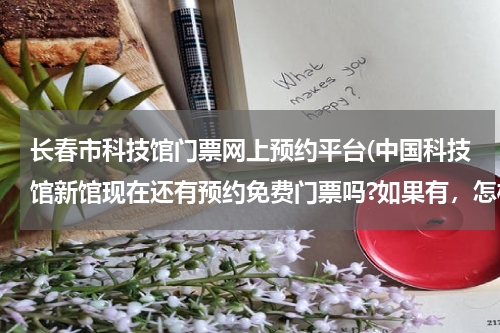 长春市科技馆门票网上预约平台(中国科技馆新馆现在还有预约免费门票吗?如果有,怎样才能约上)